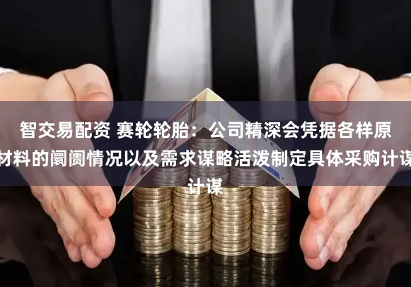 智交易配资 赛轮轮胎：公司精深会凭据各样原材料的阛阓情况以及需求谋略活泼制定具体采购计谋