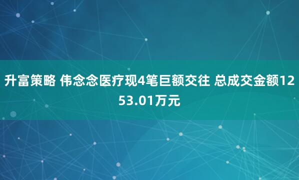 升富策略 伟念念医疗现4笔巨额交往 总成交金额1253.01万元
