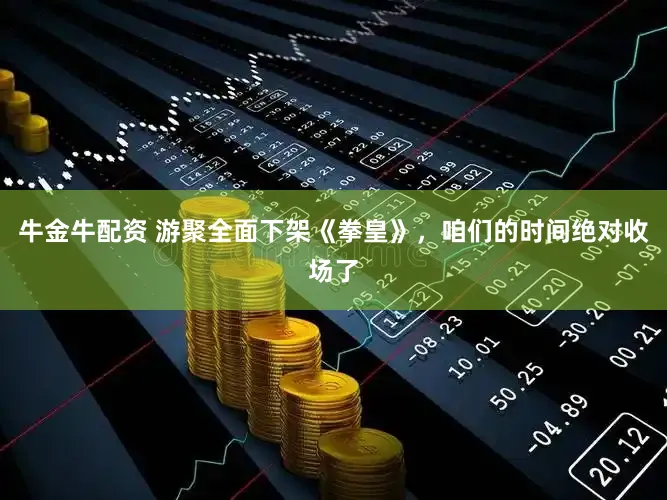 牛金牛配资 游聚全面下架《拳皇》，咱们的时间绝对收场了