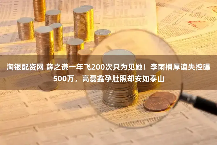 淘银配资网 薛之谦一年飞200次只为见她！李雨桐厚谊失控曝500万，高磊鑫孕肚照却安如泰山