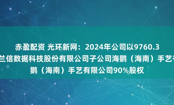 赤盈配资 光环新网：2024年公司以9760.32万元购买北京海兰信数据科技股份有限公司子公司海鹦（海南）手艺有限公司90%股权