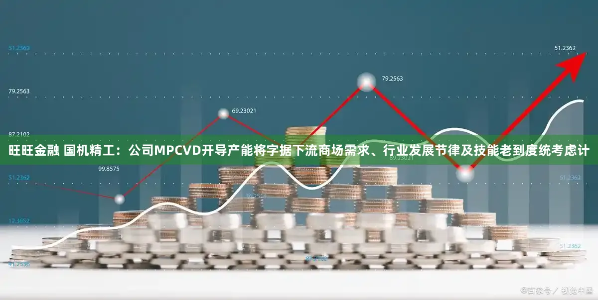 旺旺金融 国机精工：公司MPCVD开导产能将字据下流商场需求、行业发展节律及技能老到度统考虑计