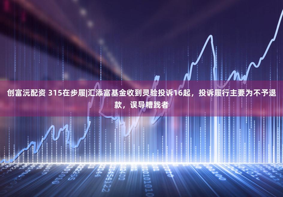 创富沅配资 315在步履|汇添富基金收到灵验投诉16起，投诉履行主要为不予退款，误导糟践者