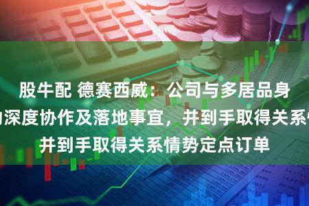 股牛配 德赛西威：公司与多居品身智能企业激动深度协作及落地事宜，并到手取得关系情势定点订单