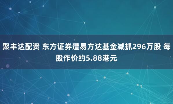 聚丰达配资 东方证券遭易方达基金减抓296万股 每股作价约5.88港元