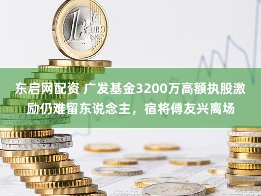 东启网配资 广发基金3200万高额执股激励仍难留东说念主，宿将傅友兴离场