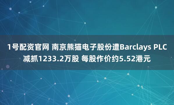 1号配资官网 南京熊猫电子股份遭Barclays PLC减抓1233.2万股 每股作价约5.52港元