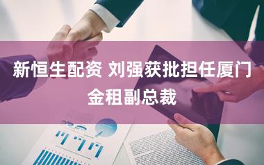 新恒生配资 刘强获批担任厦门金租副总裁