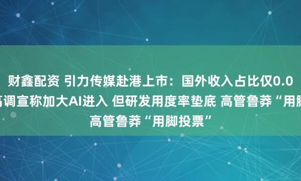 财鑫配资 引力传媒赴港上市：国外收入占比仅0.002% 高调宣称加大AI进入 但研发用度率垫底 高管鲁莽“用脚投票”