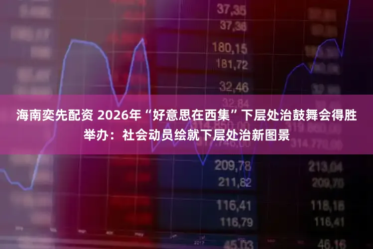 海南奕先配资 2026年“好意思在西集”下层处治鼓舞会得胜举办：社会动员绘就下层处治新图景