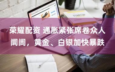 荣耀配资 通胀紧张席卷众人阛阓,黄金、白银加快暴跌