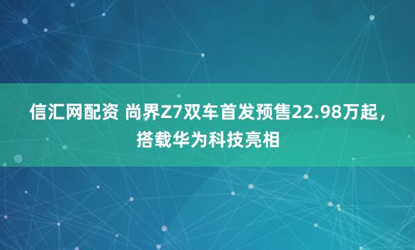 信汇网配资 尚界Z7双车首发预售22.98万起，搭载华为科技亮相