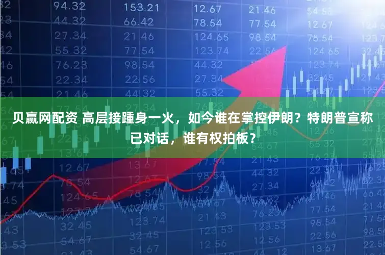 贝赢网配资 高层接踵身一火，如今谁在掌控伊朗？特朗普宣称已对话，谁有权拍板？