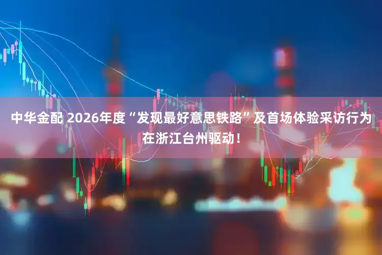 中华金配 2026年度“发现最好意思铁路”及首场体验采访行为在浙江台州驱动！