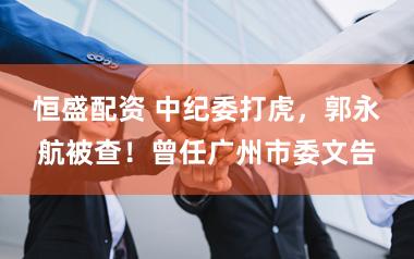 恒盛配资 中纪委打虎，郭永航被查！曾任广州市委文告