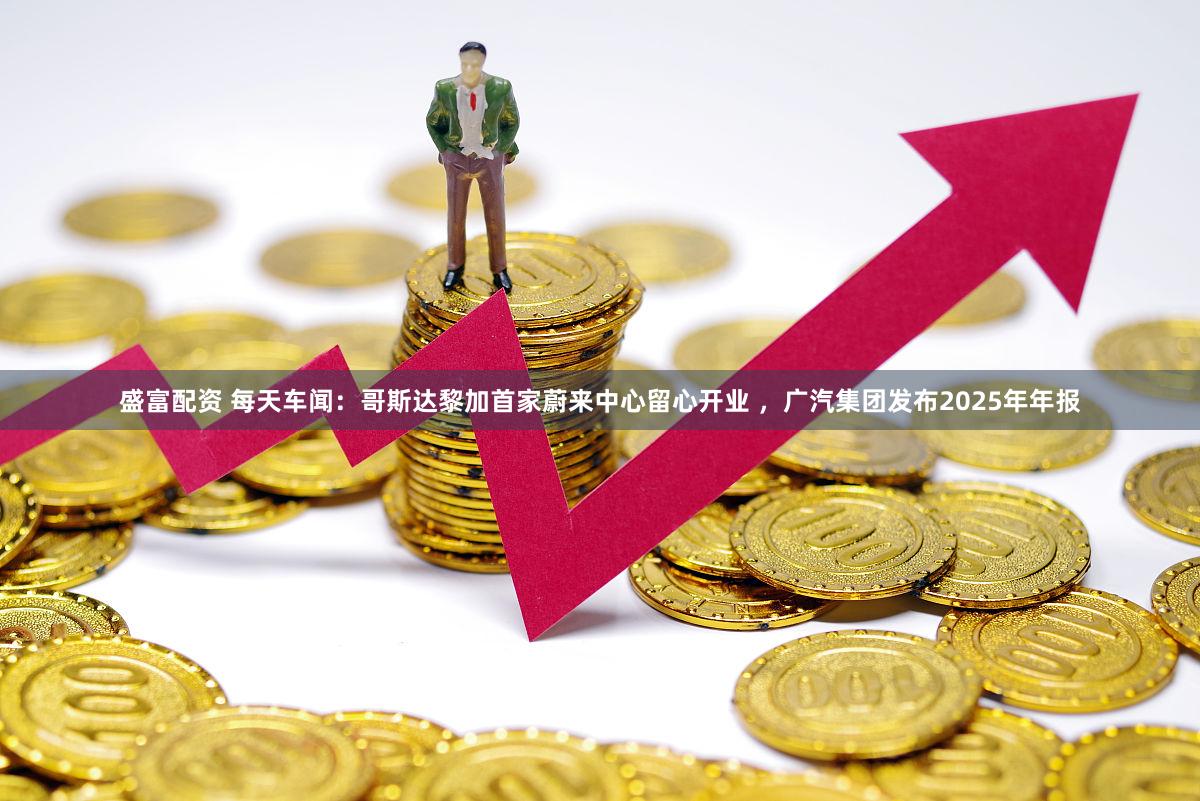 盛富配资 每天车闻：哥斯达黎加首家蔚来中心留心开业 ，广汽集团发布2025年年报