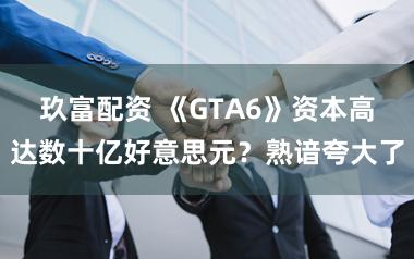 玖富配资 《GTA6》资本高达数十亿好意思元？熟谙夸大了