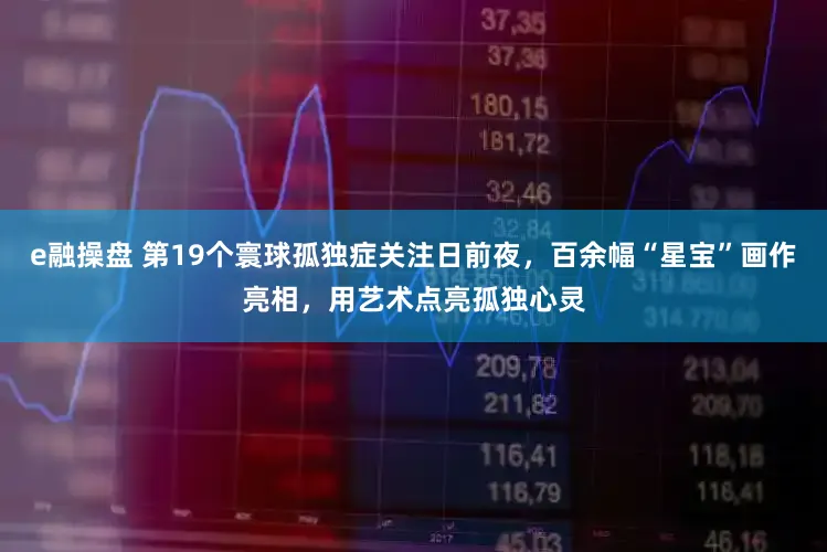 e融操盘 第19个寰球孤独症关注日前夜，百余幅“星宝”画作亮相，用艺术点亮孤独心灵