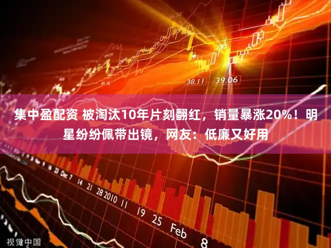集中盈配资 被淘汰10年片刻翻红，销量暴涨20%！明星纷纷佩带出镜，网友：低廉又好用