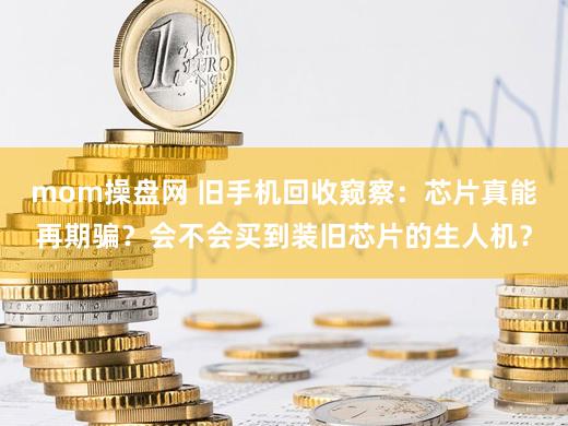 mom操盘网 旧手机回收窥察：芯片真能再期骗？会不会买到装旧芯片的生人机？