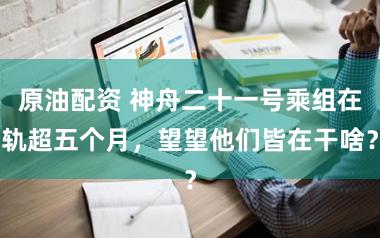 原油配资 神舟二十一号乘组在轨超五个月,望望他们皆在干啥?