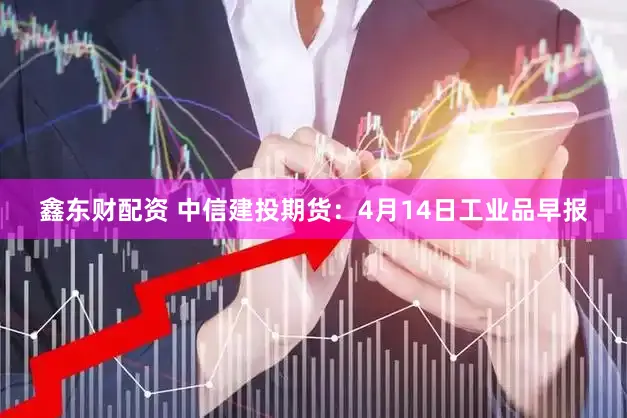 鑫东财配资 中信建投期货：4月14日工业品早报