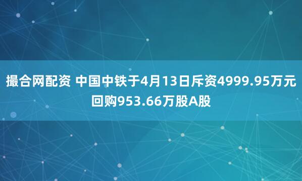 撮合网配资 中国中铁于4月13日斥资4999.95万元回购953.66万股A股