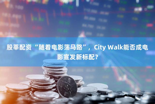 股莘配资 “随着电影荡马路”，City Walk能否成电影宣发新标配？