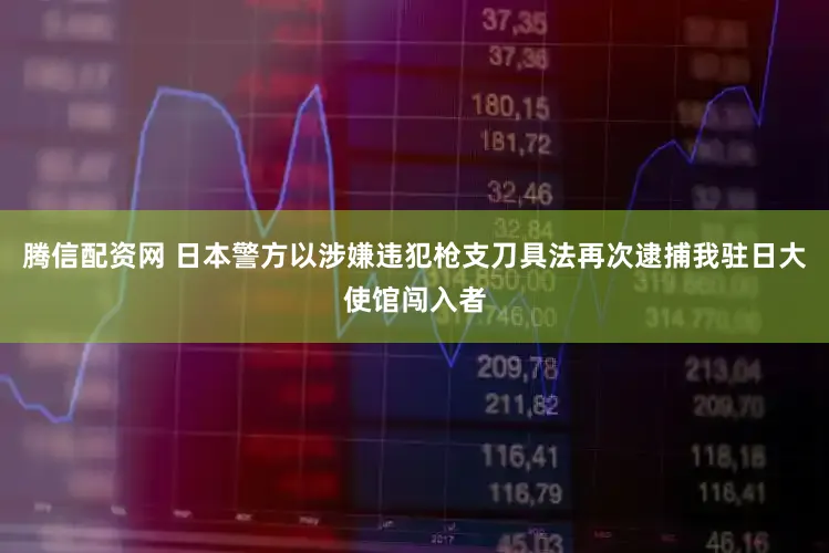 腾信配资网 日本警方以涉嫌违犯枪支刀具法再次逮捕我驻日大使馆闯入者