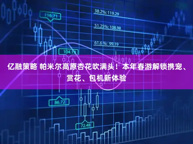 亿融策略 帕米尔高原杏花吹满头！本年春游解锁携宠、赏花、包机新体验