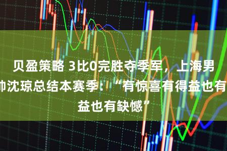 贝盈策略 3比0完胜夺季军，上海男排主帅沈琼总结本赛季：“有惊喜有得益也有缺憾”