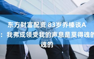 东方财富配资 83岁乔榛谈AI：我弗成领受我的声息是莫得魂的