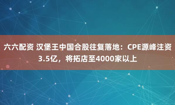 六六配资 汉堡王中国合股往复落地：CPE源峰注资3.5亿，将拓店至4000家以上