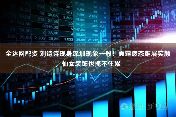 全达网配资 刘诗诗现身深圳现象一般！面露疲态难展笑颜，仙女装饰也掩不住累