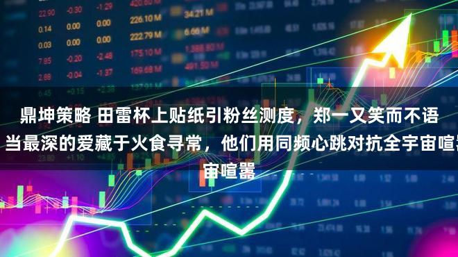 鼎坤策略 田雷杯上贴纸引粉丝测度，郑一又笑而不语，当最深的爱藏于火食寻常，他们用同频心跳对抗全宇宙喧嚣