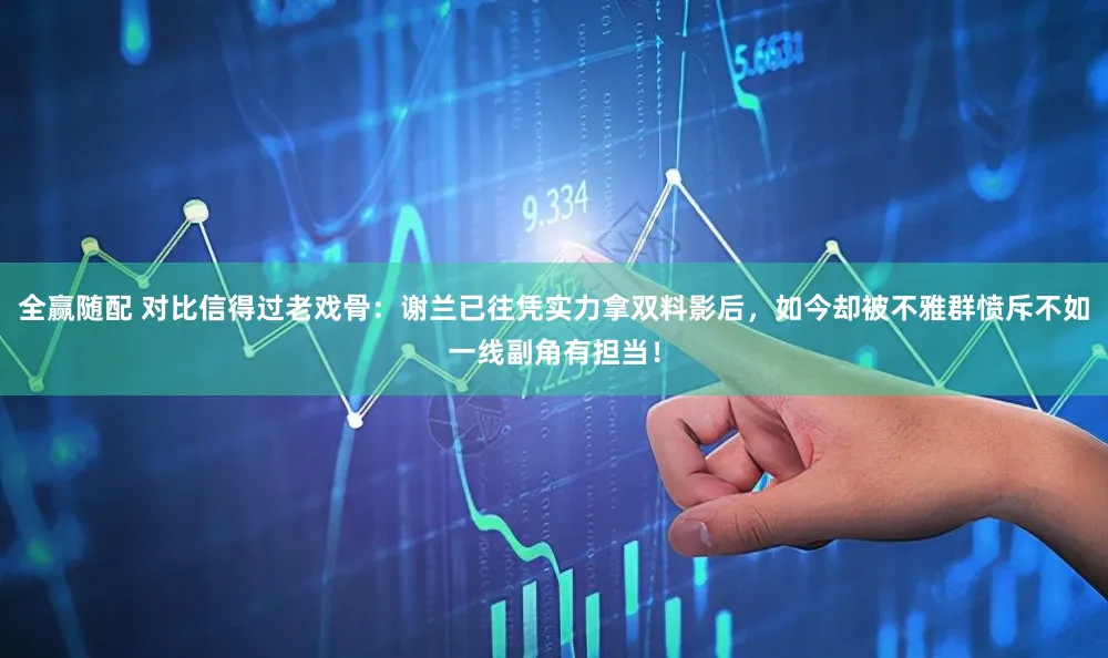 全赢随配 对比信得过老戏骨：谢兰已往凭实力拿双料影后，如今却被不雅群愤斥不如一线副角有担当！