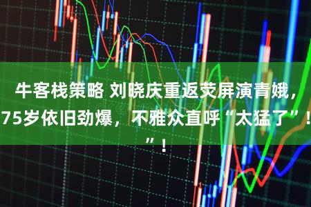 牛客栈策略 刘晓庆重返荧屏演青娥，75岁依旧劲爆，不雅众直呼“太猛了”！