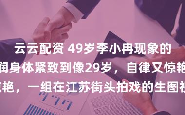 云云配资 49岁李小冉现象的确好！气色红润身体紧致到像29岁，自律又惊艳，一组在江苏街头拍戏的生图视频在网上疯传