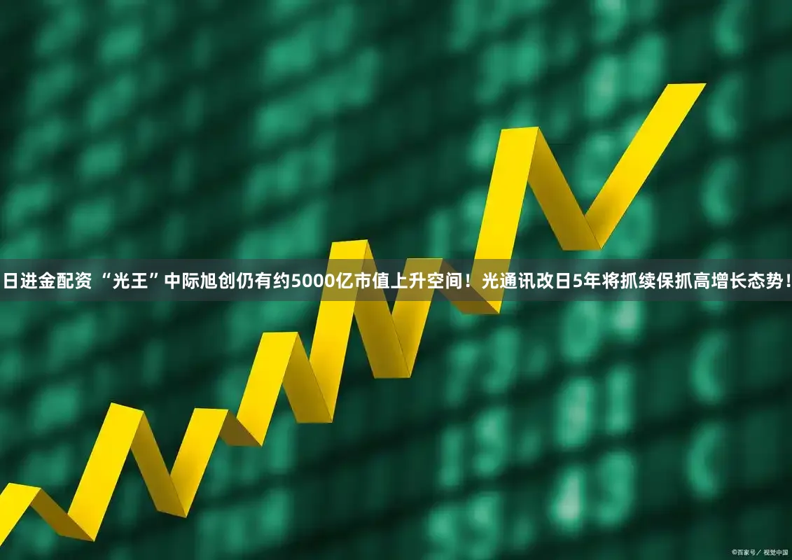 日进金配资 “光王”中际旭创仍有约5000亿市值上升空间！光通讯改日5年将抓续保抓高增长态势！