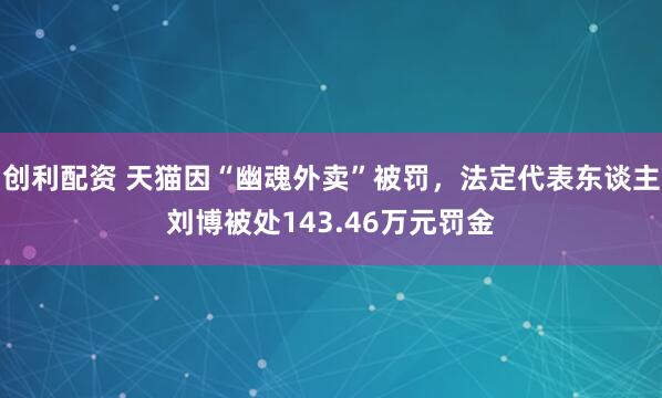 创利配资 天猫因“幽魂外卖”被罚，法定代表东谈主刘博被处143.46万元罚金