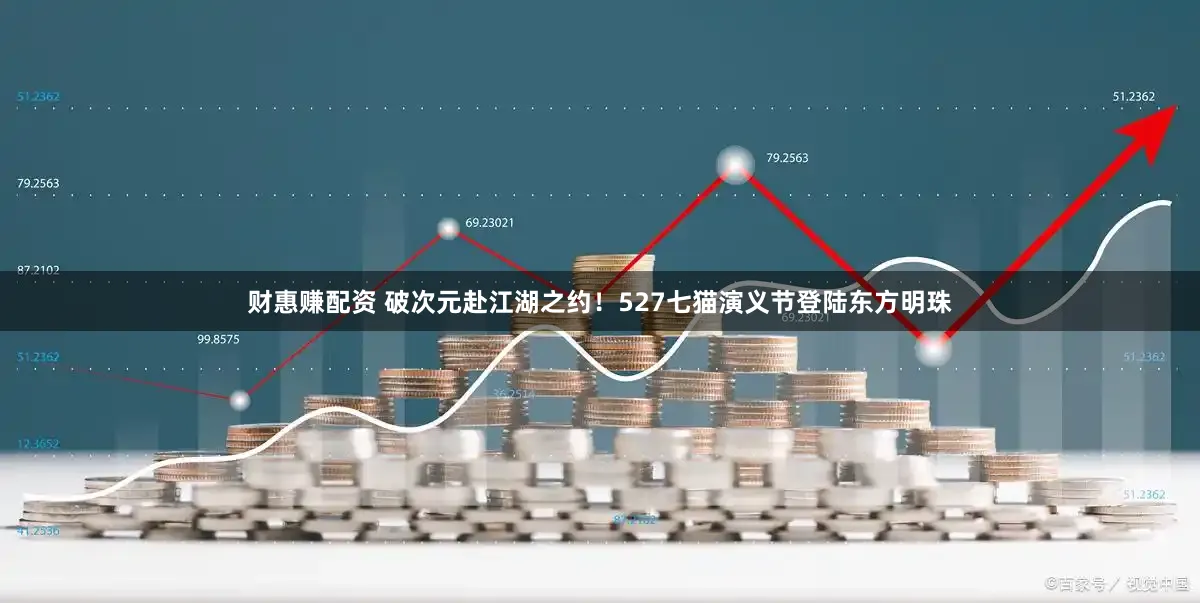 财惠赚配资 破次元赴江湖之约！527七猫演义节登陆东方明珠