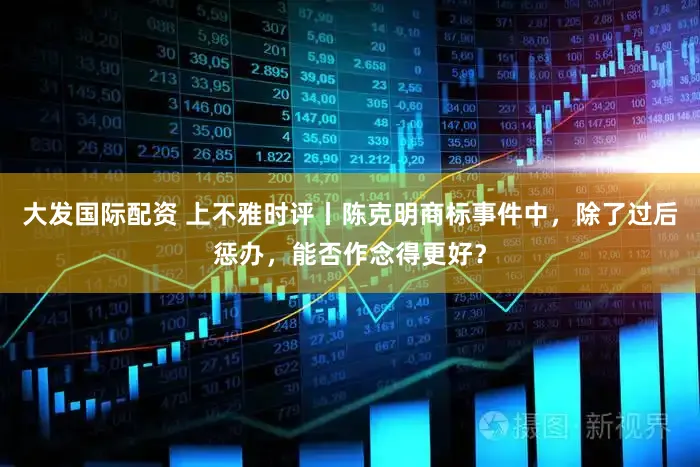 大发国际配资 上不雅时评丨陈克明商标事件中，除了过后惩办，能否作念得更好？
