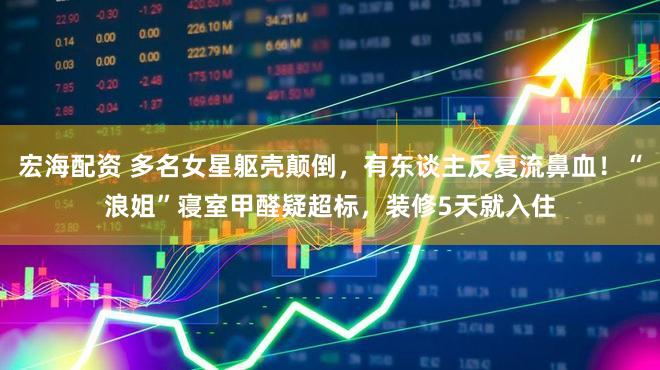 宏海配资 多名女星躯壳颠倒，有东谈主反复流鼻血！“浪姐”寝室甲醛疑超标，装修5天就入住