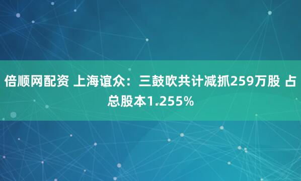 倍顺网配资 上海谊众：三鼓吹共计减抓259万股 占总股本1.255%