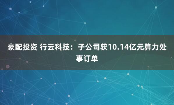 豪配投资 行云科技：子公司获10.14亿元算力处事订单